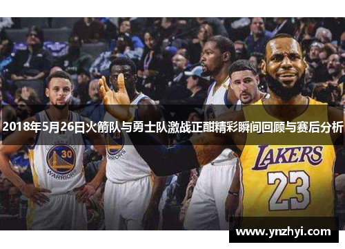 2018年5月26日火箭队与勇士队激战正酣精彩瞬间回顾与赛后分析
