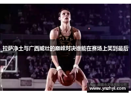 拉萨净土与广西威壮的巅峰对决谁能在赛场上笑到最后