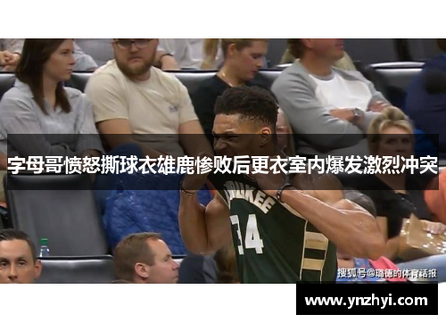 字母哥愤怒撕球衣雄鹿惨败后更衣室内爆发激烈冲突