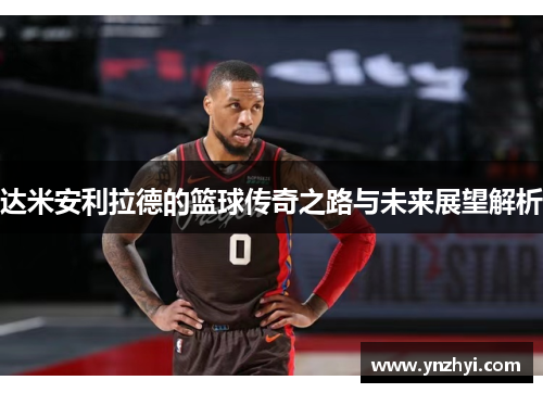 达米安利拉德的篮球传奇之路与未来展望解析